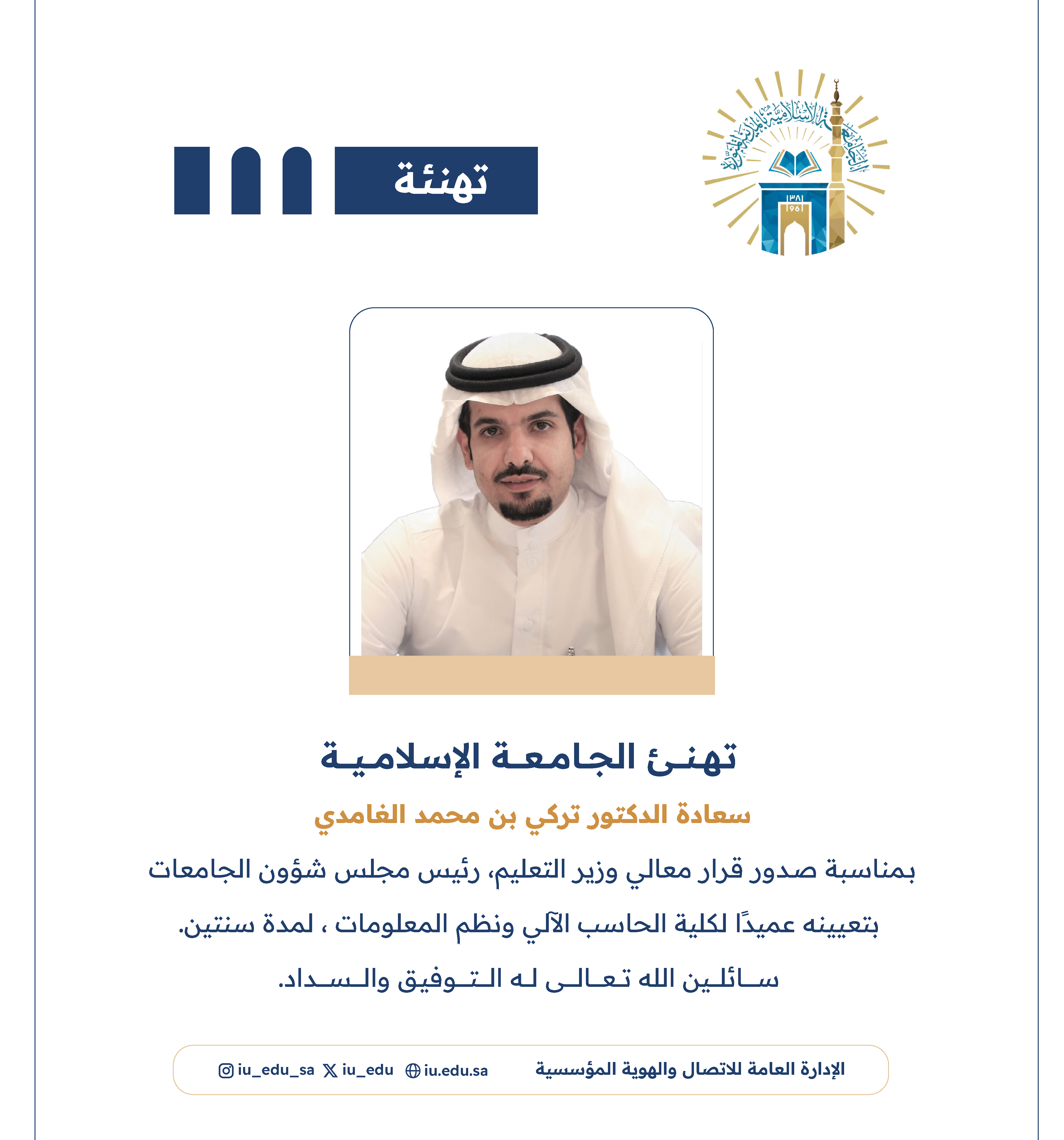 تهنئ ⁧‫#الجامعة_الإسلامية‬⁩ سعادة د. تركي بن محمد الغامدي، بمناسبة صدور قرار معالي وزير التعليم - رئيس مجلس شؤون الجامعات، بتعيينه عميدًا لكلية الحاسب الآلي ونظم المعلومات.